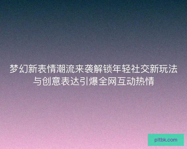 梦幻新表情潮流来袭解锁年轻社交新玩法与创意表达引爆全网互动热情