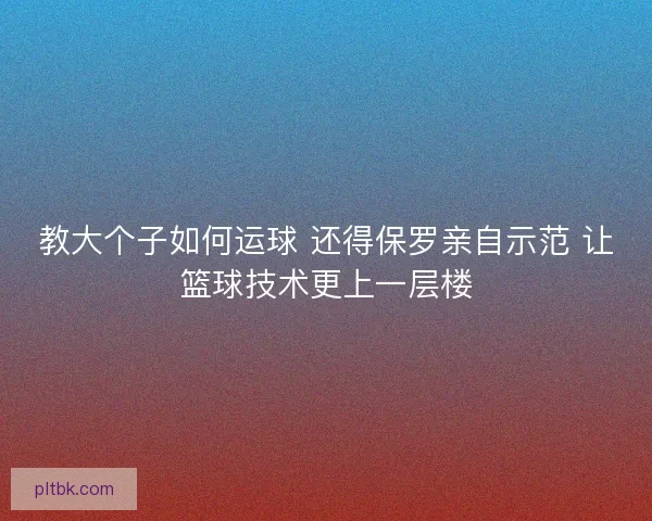 教大个子如何运球 还得保罗亲自示范 让篮球技术更上一层楼