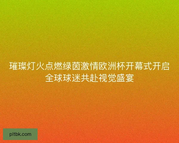 璀璨灯火点燃绿茵激情欧洲杯开幕式开启全球球迷共赴视觉盛宴