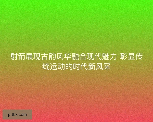 射箭展现古韵风华融合现代魅力 彰显传统运动的时代新风采